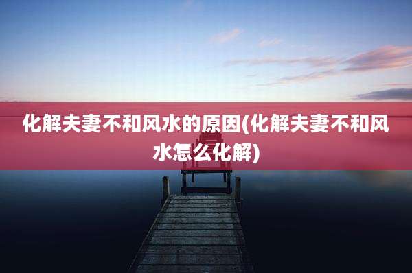 化解夫妻不和风水的原因(化解夫妻不和风水怎么化解)