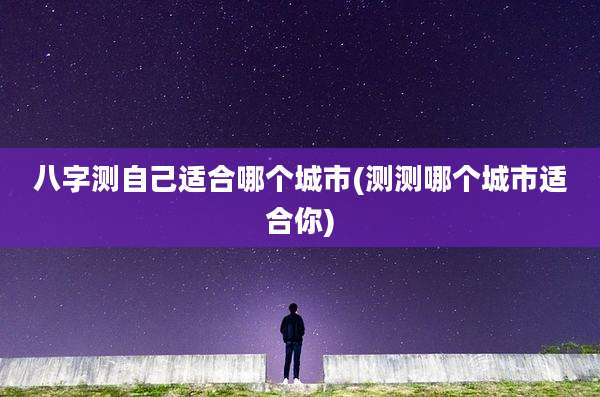 八字测自己适合哪个城市(测测哪个城市适合你)