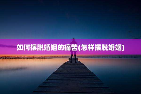 如何摆脱婚姻的痛苦(怎样摆脱婚姻)