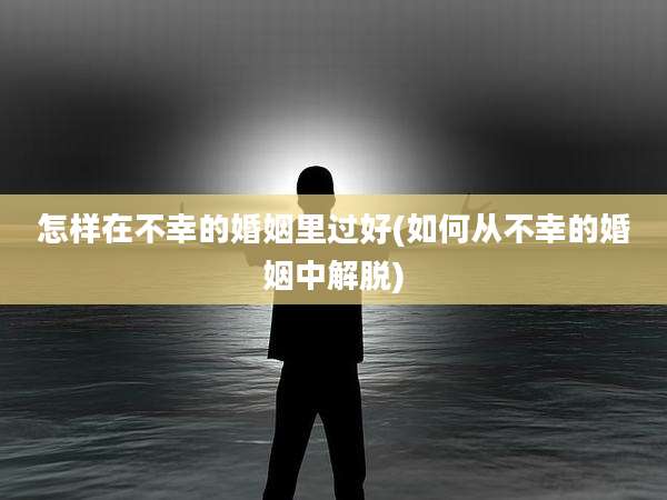 怎样在不幸的婚姻里过好(如何从不幸的婚姻中解脱)