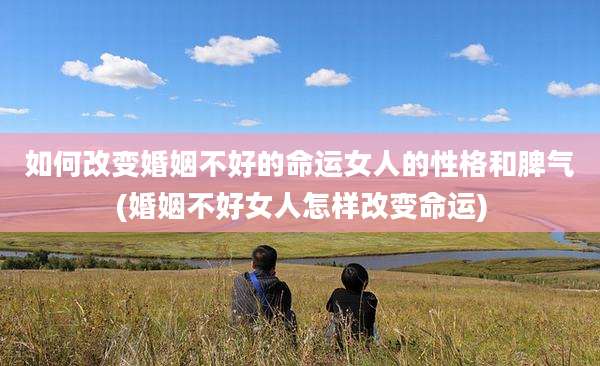 如何改变婚姻不好的命运女人的性格和脾气(婚姻不好女人怎样改变命运)