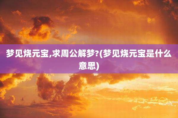 梦见烧元宝,求周公解梦?(梦见烧元宝是什么意思)