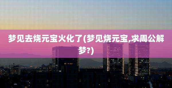 梦见去烧元宝火化了(梦见烧元宝,求周公解梦?)