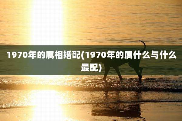 1970年的属相婚配(1970年的属什么与什么最配)