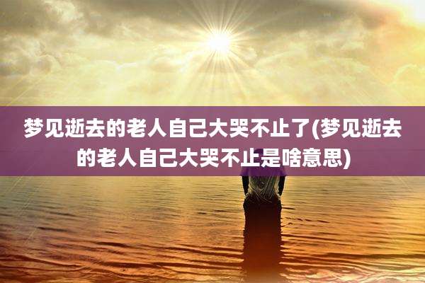 梦见逝去的老人自己大哭不止了(梦见逝去的老人自己大哭不止是啥意思)