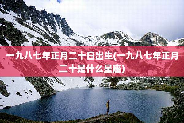 一九八七年正月二十日出生(一九八七年正月二十是什么星座)