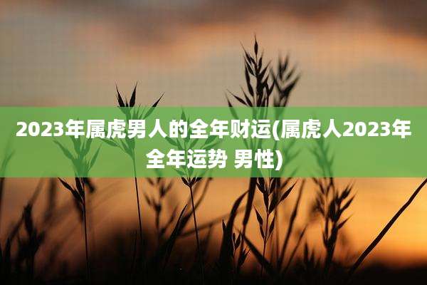 2023年属虎男人的全年财运(属虎人2023年全年运势 男性)