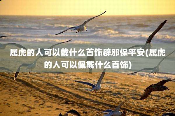 属虎的人可以戴什么首饰辟邪保平安(属虎的人可以佩戴什么首饰)