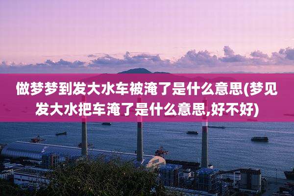 做梦梦到发大水车被淹了是什么意思(梦见发大水把车淹了是什么意思,好不好)