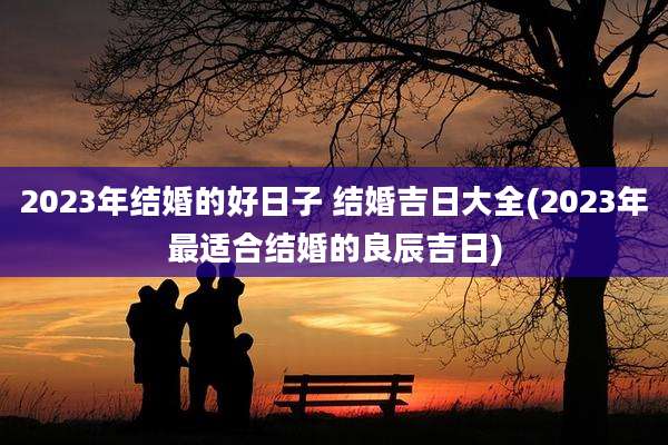 2023年结婚的好日子 结婚吉日大全(2023年最适合结婚的良辰吉日)