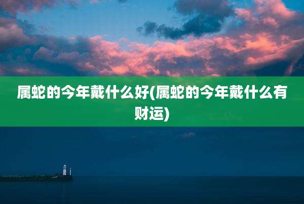 属蛇的今年戴什么好(属蛇的今年戴什么有财运)
