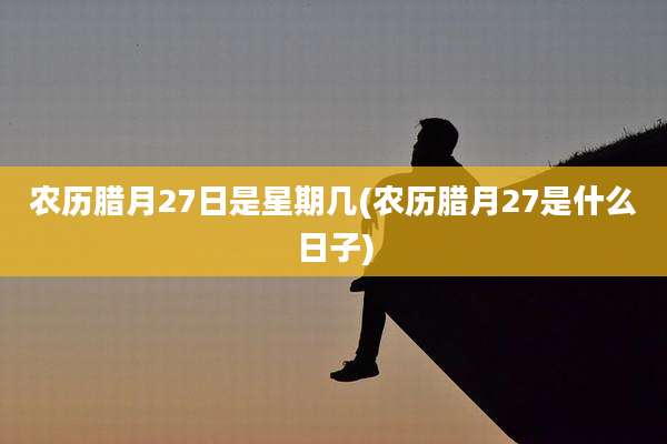 农历腊月27日是星期几(农历腊月27是什么日子)