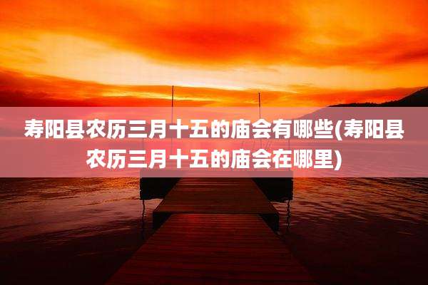 寿阳县农历三月十五的庙会有哪些(寿阳县农历三月十五的庙会在哪里)