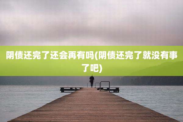 阴债还完了还会再有吗(阴债还完了就没有事了吧)