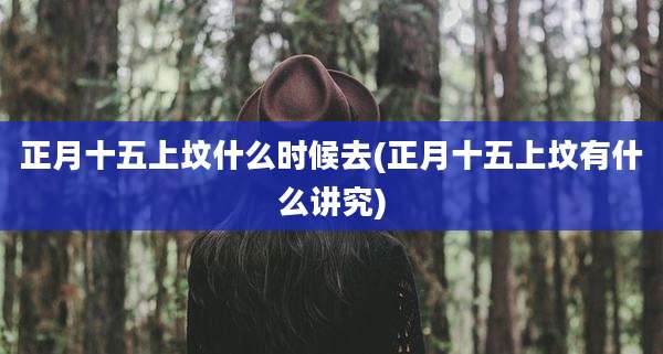 正月十五上坟什么时候去(正月十五上坟有什么讲究)
