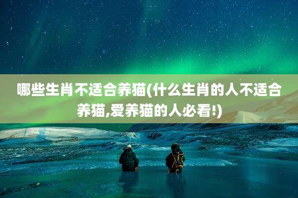哪些生肖不适合养猫(什么生肖的人不适合养猫,爱养猫的人必看!)