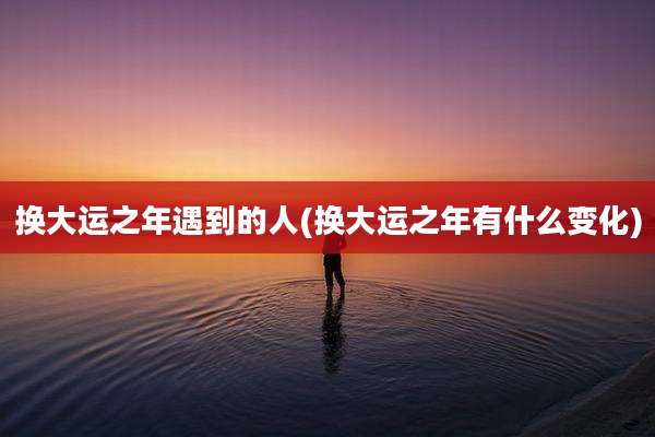换大运之年遇到的人(换大运之年有什么变化)