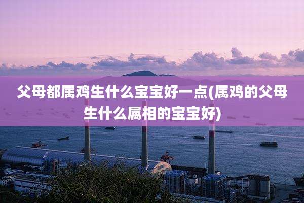 父母都属鸡生什么宝宝好一点(属鸡的父母生什么属相的宝宝好)