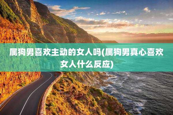 属狗男喜欢主动的女人吗(属狗男真心喜欢女人什么反应)