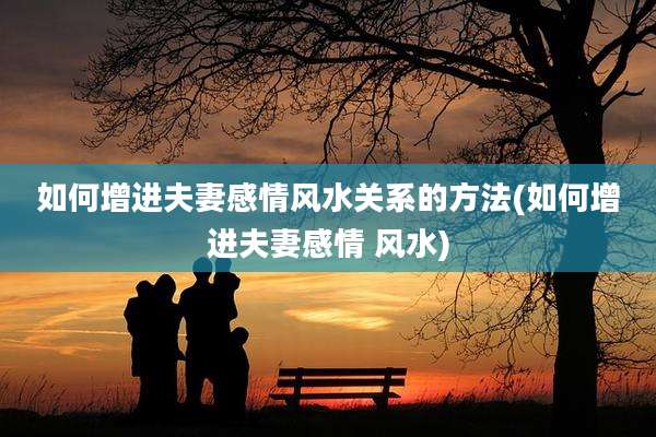 如何增进夫妻感情风水关系的方法(如何增进夫妻感情 风水)