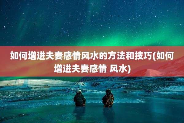 如何增进夫妻感情风水的方法和技巧(如何增进夫妻感情 风水)