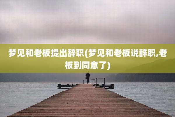梦见和老板提出辞职(梦见和老板说辞职,老板到同意了)