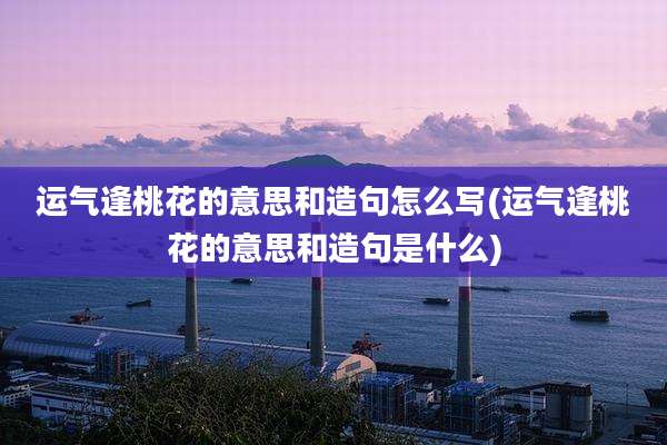 运气逢桃花的意思和造句怎么写(运气逢桃花的意思和造句是什么)