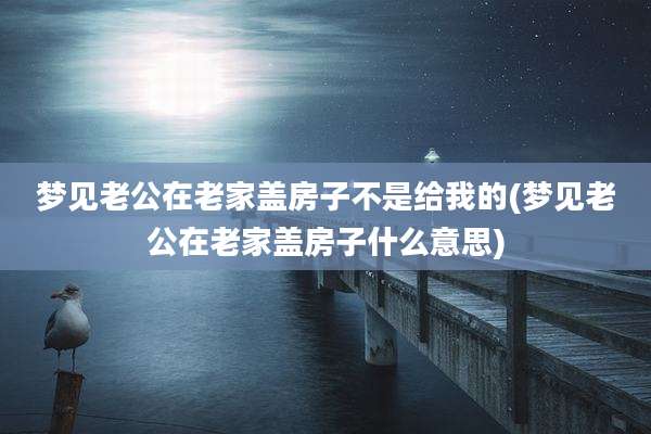 梦见老公在老家盖房子不是给我的(梦见老公在老家盖房子什么意思)