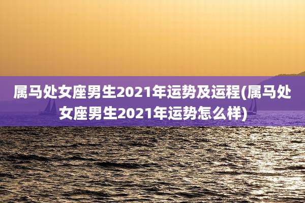 属马处女座男生2021年运势及运程(属马处女座男生2021年运势怎么样)