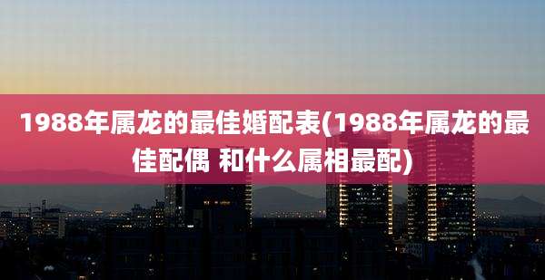 1988年属龙的最佳婚配表(1988年属龙的最佳配偶 和什么属相最配)