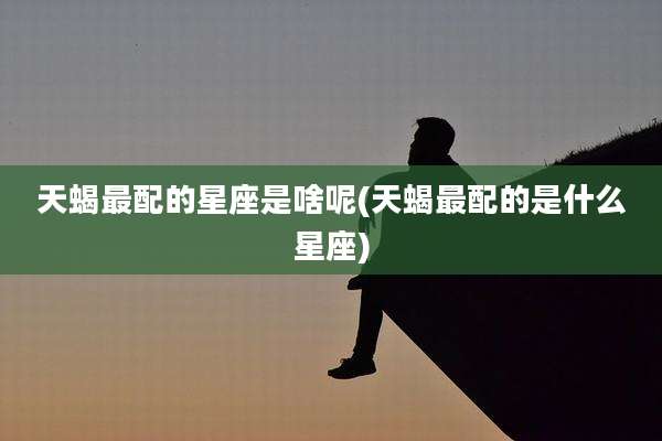 天蝎最配的星座是啥呢(天蝎最配的是什么星座)