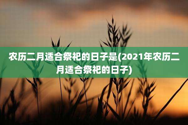 农历二月适合祭祀的日子是(2021年农历二月适合祭祀的日子)