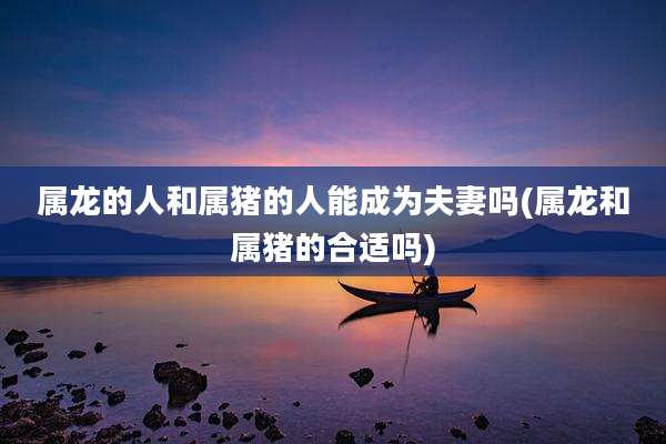 属龙的人和属猪的人能成为夫妻吗(属龙和属猪的合适吗)