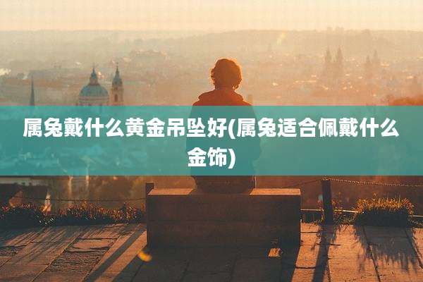 属兔戴什么黄金吊坠好(属兔适合佩戴什么金饰)
