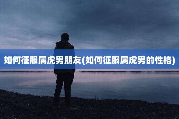 如何征服属虎男朋友(如何征服属虎男的性格)