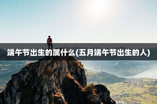 端午节出生的属什么(五月端午节出生的人)