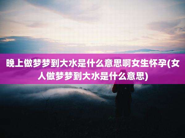 晚上做梦梦到大水是什么意思啊女生怀孕(女人做梦梦到大水是什么意思)