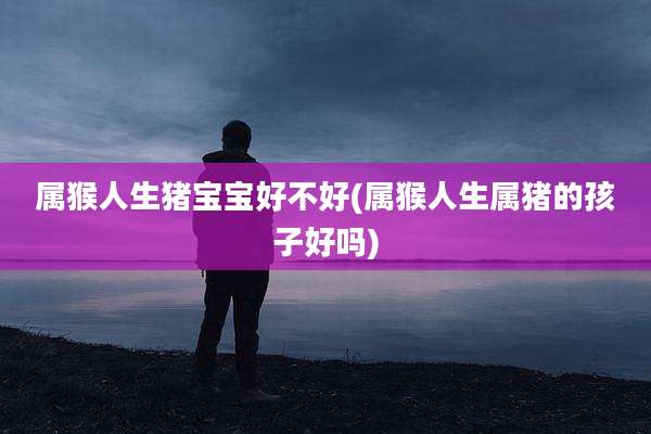 属猴人生猪宝宝好不好(属猴人生属猪的孩子好吗)