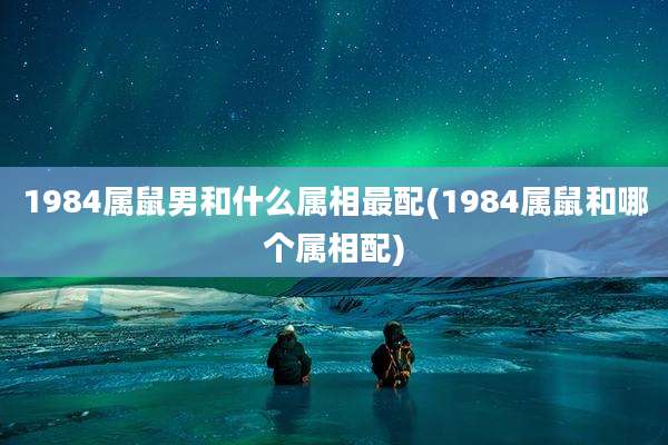 1984属鼠男和什么属相最配(1984属鼠和哪个属相配)