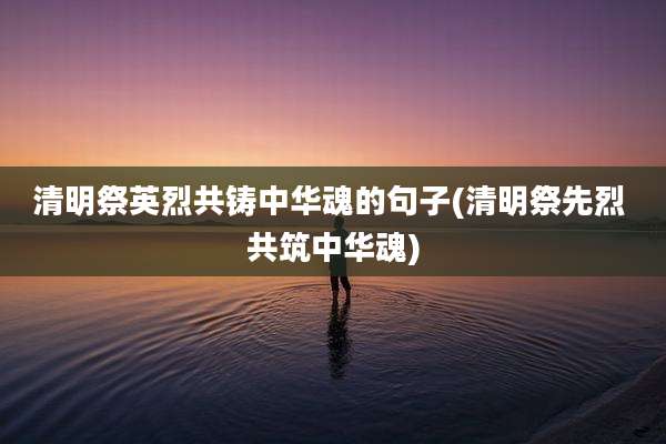 清明祭英烈共铸中华魂的句子(清明祭先烈 共筑中华魂)