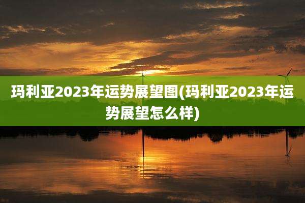 玛利亚2023年运势展望图(玛利亚2023年运势展望怎么样)