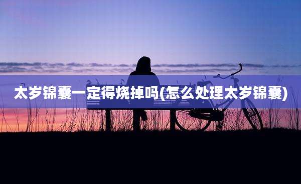 太岁锦囊一定得烧掉吗(怎么处理太岁锦囊)