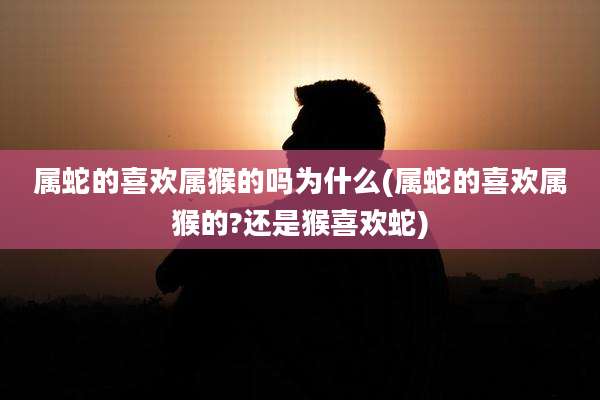 属蛇的喜欢属猴的吗为什么(属蛇的喜欢属猴的?还是猴喜欢蛇)