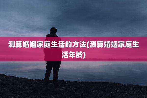测算婚姻家庭生活的方法(测算婚姻家庭生活年龄)