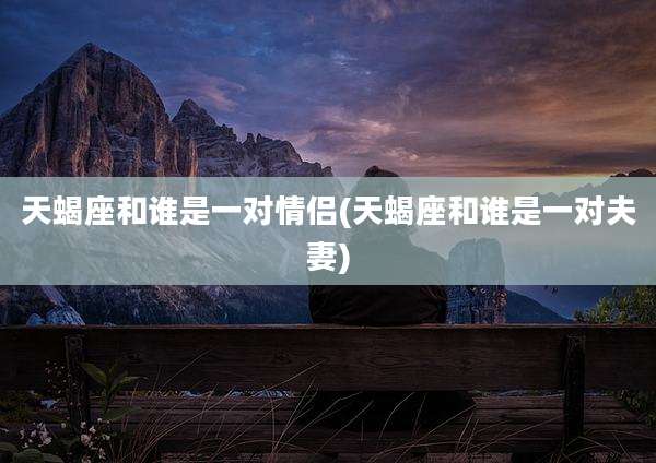 天蝎座和谁是一对情侣(天蝎座和谁是一对夫妻)