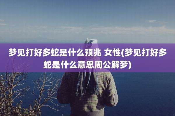 梦见打好多蛇是什么预兆 女性(梦见打好多蛇是什么意思周公解梦)