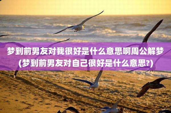 梦到前男友对我很好是什么意思啊周公解梦(梦到前男友对自己很好是什么意思?)