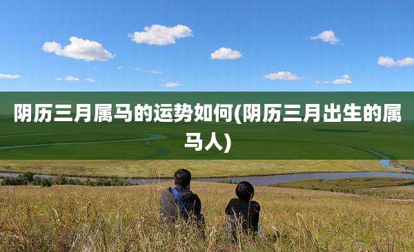 阴历三月属马的运势如何(阴历三月出生的属马人)