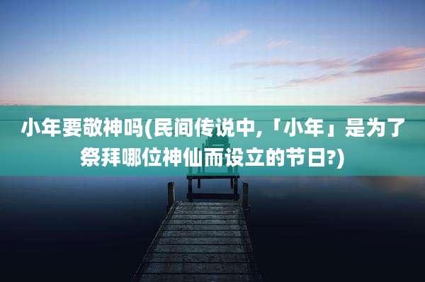 小年要敬神吗(民间传说中,「小年」是为了祭拜哪位神仙而设立的节日?)
