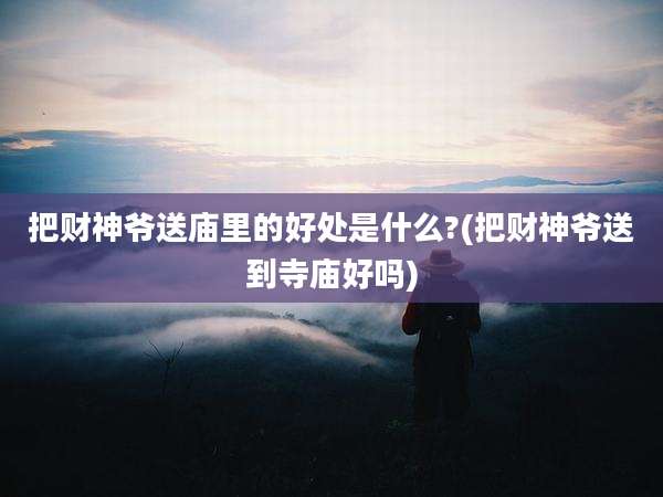 把财神爷送庙里的好处是什么?(把财神爷送到寺庙好吗)
